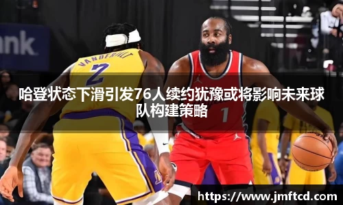 哈登状态下滑引发76人续约犹豫或将影响未来球队构建策略